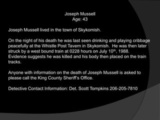 Joseph Mussell
                               Age: 43

Joseph Mussell lived in the town of Skykomish.

On the night of his death he was last seen drinking and playing cribbage
peacefully at the Whistle Post Tavern in Skykomish. He was then later
struck by a west bound train at 0228 hours on July 10th, 1988.
Evidence suggests he was killed and his body then placed on the train
tracks.

Anyone with information on the death of Joseph Mussell is asked to
please call the King County Sheriff‟s Office.

Detective Contact Information: Det. Scott Tompkins 206-205-7810
 