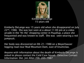 Kimberly DeLange
                         15 years old

Kimberly DeLange was 15 years old when she disappeared on July
22nd, 1988. She was last seen at a about 11:00 pm at a video
arcade in the “Hi-Ho” shopping center in Puyallup, a place she
frequented and was known to staff. She was seen wearing a red
jumpsuit.

Her body was discovered on 08-21-1988 on a Weyerhauser
logging road near Mud Mountain Dam, east of Enumclaw.

Anyone with information about the death of Kimberly DeLange is
asked to please contact the Cold Case Squad. Detective Contact
Information: Det. Jim Allen 206-205-7887
 