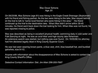 Max Oscar Schone
                                        Age: 81

On 06/25/88, Max Schone (age 81) was hiking in the Eagle Creek Drainage (Skykomish)
with his friend and fishing partner. As the two were hiking to the lake, Max stayed behind
on the trial to talk to “some local firemen who were hiking in the area.” His friend
continued up the trial to the destination lake. When Max didn‟t arrive within 30-45
minutes, his friend went back down the trail looking for him. When Max was not found, he
was reported missing to police.

Max was described as being in excellent physical health; swimming daily in cold water and
Folk Dancing at night. He was an avid hiker and high county lake fisherman.
An extensive search was started, but nothing was ever found. On 10/05/88 his attorney
had him declared legally dead in King County Superior Court.

He was last seen wearing brown pants, a blue vest, shirt, blue baseball hat, and buckled
galoshes, size 9-1/2.

Anyone with information about the disappearance of Max Schone is asked to contact the
King County Sheriff‟s Office.

Detective Contact Information: Det. Jim Allen 206-205-7887
 