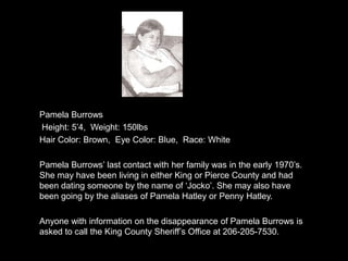 Pamela Burrows
Height: 5‟4, Weight: 150lbs
Hair Color: Brown, Eye Color: Blue, Race: White

Pamela Burrows‟ last contact with her family was in the early 1970‟s.
She may have been living in either King or Pierce County and had
been dating someone by the name of „Jocko‟. She may also have
been going by the aliases of Pamela Hatley or Penny Hatley.

Anyone with information on the disappearance of Pamela Burrows is
asked to call the King County Sheriff‟s Office at 206-205-7530.
 