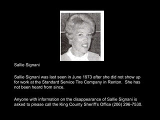Sallie Signani

Sallie Signani was last seen in June 1973 after she did not show up
for work at the Standard Service Tire Company in Renton. She has
not been heard from since.

Anyone with information on the disappearance of Sallie Signani is
asked to please call the King County Sheriff‟s Office (206) 296-7530.
 