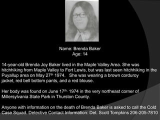 Name: Brenda Baker
                                   Age: 14

14-year-old Brenda Joy Baker lived in the Maple Valley Area. She was
hitchhiking from Maple Valley to Fort Lewis, but was last seen hitchhiking in the
Puyallup area on May 27th 1974. She was wearing a brown corduroy
jacket, red bell bottom pants, and a red blouse.

Her body was found on June 17th, 1974 in the very northeast corner of
Millersylvania State Park in Thurston County.

Anyone with information on the death of Brenda Baker is asked to call the Cold
Case Squad. Detective Contact Information: Det. Scott Tompkins 206-205-7810
 