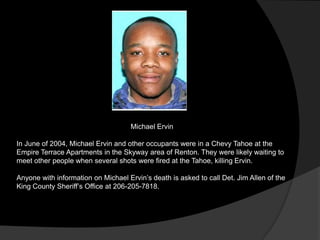 Michael Ervin

In June of 2004, Michael Ervin and other occupants were in a Chevy Tahoe at the
Empire Terrace Apartments in the Skyway area of Renton. They were likely waiting to
meet other people when several shots were fired at the Tahoe, killing Ervin.

Anyone with information on Michael Ervin‟s death is asked to call Det. Jim Allen of the
King County Sheriff‟s Office at 206-205-7818.
 