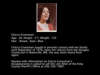 Cherry Greenman
Age- 20, Height- 5’7, Weight- 135
Hair – Brown, Eyes- Blue

Cherry Greenman stayed in periodic contact with her family
until September of 1976. Upon her release from the Douglas
County Jail in Waterville, WA, she was never heard from
again.

Anyone with information on Cherry Greenman’s
disappearance is asked to call Det. Jim Allen of the King
County Sheriff’s Office at 206-205-7887.
 