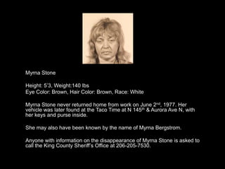 Myrna Stone

Height: 5‟3, Weight:140 lbs
Eye Color: Brown, Hair Color: Brown, Race: White

Myrna Stone never returned home from work on June 2nd, 1977. Her
vehicle was later found at the Taco Time at N 145th & Aurora Ave N, with
her keys and purse inside.

She may also have been known by the name of Myrna Bergstrom.

Anyone with information on the disappearance of Myrna Stone is asked to
call the King County Sheriff‟s Office at 206-205-7530.
 