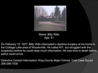 Name: Billy Wills
                                  Age: 51

On Feburary 15, 1977, Billy Wills interrupted a daytime burglary at his home in
the Cottage Lake area of Woodinville. He called 911, but struggled with the
suspect(s) before he could relay much information. He was shot to death before
police could arrive.

Detective Contact Information: King County Major Crimes, Cold Case Squad
206-296-7530
 
