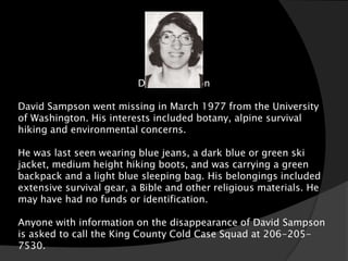 David Sampson

David Sampson went missing in March 1977 from the University
of Washington. His interests included botany, alpine survival
hiking and environmental concerns.

He was last seen wearing blue jeans, a dark blue or green ski
jacket, medium height hiking boots, and was carrying a green
backpack and a light blue sleeping bag. His belongings included
extensive survival gear, a Bible and other religious materials. He
may have had no funds or identification.

Anyone with information on the disappearance of David Sampson
is asked to call the King County Cold Case Squad at 206-205-
7530.
 
