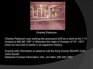 Charles Patterson

Charles Patterson was working the graveyard shift as a clerk at the 7-11
located at 836 NE 185th in Shoreline the night of October 4th-5th, 1977
when he was shot to death in an apparent robbery.

Anyone with information is asked to call the King County Sheriff‟s Cold
Case Squad.
Detective Contact Information: Det. Jim Allen 206-205-7887
 