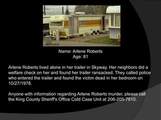 Name: Arlene Roberts
                               Age: 81

Arlene Roberts lived alone in her trailer in Skyway. Her neighbors did a
welfare check on her and found her trailer ransacked. They called police
who entered the trailer and found the victim dead in her bedroom on
10/27/1978.

Anyone with information regarding Arlene Roberts murder, please call
the King County Sheriff's Office Cold Case Unit at 206-205-7810.
 