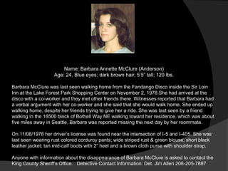 Name: Barbara Annette McClure (Anderson)
                   Age: 24, Blue eyes; dark brown hair, 5‟5” tall; 120 lbs.

Barbara McClure was last seen walking home from the Fandango Disco inside the Sir Loin
Inn at the Lake Forest Park Shopping Center on November 2, 1978.She had arrived at the
disco with a co-worker and they met other friends there. Witnesses reported that Barbara had
a verbal argument with her co-worker and she said that she would walk home. She ended up
walking home, despite her friends trying to give her a ride. She was last seen by a friend
walking in the 16500 block of Bothell Way NE walking toward her residence, which was about
five miles away in Seattle. Barbara was reported missing the next day by her roommate.

On 11/08/1978 her driver‟s license was found near the intersection of I-5 and I-405. She was
last seen wearing rust colored corduroy pants; wide striped rust & green blouse; short black
leather jacket; tan mid-calf boots with 2” heel and a brown cloth purse with shoulder strap.

Anyone with information about the disappearance of Barbara McClure is asked to contact the
King County Sheriff‟s Office. Detective Contact Information: Det. Jim Allen 206-205-7887
 