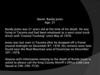Name: Randy Jones
                           Age: 21

Randy Jones was 21 years old at the time of his death. He was
living in Tacoma and had been employed as a west coast truck
driver with “Coastal Trucking” since May of 1978.

Jones was last seen in Tacoma after he dropped off a friend
around midnight on December 8th, 1978. His remains were later
found near the Mud Mountain area of Enumclaw on December
30th, 1978.

Anyone with information relating to the death of Randy Jones is
asked to please call the King County Sheriff’s Office Cold Case
Squad at 206-296-7530.
 
