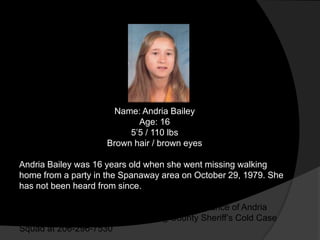 Name: Andria Bailey
                             Age: 16
                           5‟5 / 110 lbs
                      Brown hair / brown eyes

Andria Bailey was 16 years old when she went missing walking
home from a party in the Spanaway area on October 29, 1979. She
has not been heard from since.

Anyone with information regarding the disappearance of Andria
Bailey is asked to please call the King County Sheriff‟s Cold Case
Squad at 206-296-7530
 