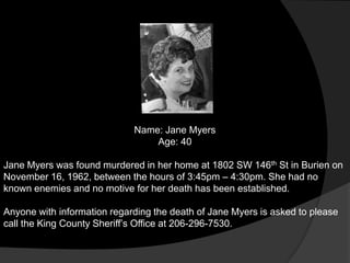 Name: Jane Myers
                                 Age: 40

Jane Myers was found murdered in her home at 1802 SW 146th St in Burien on
November 16, 1962, between the hours of 3:45pm – 4:30pm. She had no
known enemies and no motive for her death has been established.

Anyone with information regarding the death of Jane Myers is asked to please
call the King County Sheriff‟s Office at 206-296-7530.
 