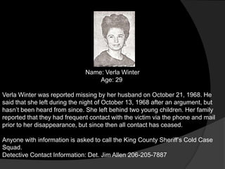 Name: Verla Winter
                                  Age: 29

Verla Winter was reported missing by her husband on October 21, 1968. He
said that she left during the night of October 13, 1968 after an argument, but
hasn‟t been heard from since. She left behind two young children. Her family
reported that they had frequent contact with the victim via the phone and mail
prior to her disappearance, but since then all contact has ceased.

Anyone with information is asked to call the King County Sheriff‟s Cold Case
Squad.
Detective Contact Information: Det. Jim Allen 206-205-7887
 