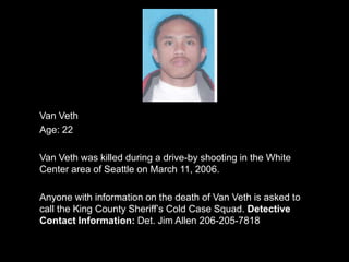 Van Veth
Age: 22

Van Veth was killed during a drive-by shooting in the White
Center area of Seattle on March 11, 2006.

Anyone with information on the death of Van Veth is asked to
call the King County Sheriff‟s Cold Case Squad. Detective
Contact Information: Det. Jim Allen 206-205-7818
 