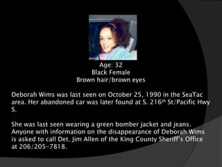 Deborah Wims
                              Age: 32
                           Black Female
                      Brown hair/brown eyes

Deborah Wims was last seen on October 25, 1990 in the SeaTac
area. Her abandoned car was later found at S. 216th St/Pacific Hwy
S.

She was last seen wearing a green bomber jacket and jeans.
Anyone with information on the disappearance of Deborah Wims
is asked to call Det. Jim Allen of the King County Sheriff’s Office
at 206/205-7818.
 