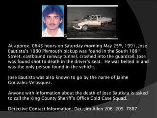 Jose Bautista (aka Jaime Velasques)

At approx. 0643 hours on Saturday morning May 25th, 1991, Jose
Bautista’s 1980 Plymouth pickup was found in the South 188th
Street, eastbound runway tunnel, crashed into the guardrail. Jose
was found shot to death in the driver’s seat. He was belted in and
was the only person found in the vehicle.

Jose Bautista was also known to go by the name of Jaime
Gonzalez Velasquez.

Anyone with information about the death of Jose Bautista is asked
to call the King County Sheriff’s Office Cold Case Squad.

Detective Contact Information: Det. Jim Allen 206-205-7887
 