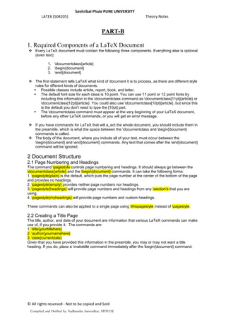 Savitribai Phule PUNE UNIVERSITY
LATEX (504205) Theory Notes
© All rights reserved - Not to be copied and Sold
PART-B
1. Required Components of a LaTeX Document
 Every LaTeX document must contain the following three components. Everything else is optional
(even text):
1. documentclass{article}
2. begin{document}
3. end{document}
 The first statement tells LaTeX what kind of document it is to process, as there are different style
rules for dfferent kinds of documents.
 Possible classes include article, report, book, and letter.
 The default font size for each class is 10 point. You can use 11 point or 12 point fonts by
including this information in the documentclass command as documentclass[11pt]{article} or
documentclass[12pt]{article}. You could also use documentclass[10pt]{article}, but since this
is the default you don't need to type the [10pt] part.
 The documentclass command must appear at the very beginning of your LaTeX document,
before any other LaTeX commands, or you will get an error message.
 If you have commands for LaTeX that will a_ect the whole document, you should include them in
the preamble, which is what the space between the documentclass and begin{document}
commands is called.
 The body of the document, where you include all of your text, must occur between the
begin{document} and end{document} commands. Any text that comes after the end{document}
command will be ignored.
2 Document Structure
2.1 Page Numbering and Headings
The command pagestyle controls page numbering and headings. It should always go between the
documentclass{article} and the begin{document} commands. It can take the following forms:
1. pagestyle{plain} is the default, which puts the page number at the center of the bottom of the page
and provides no headings.
2. pagestyle{empty} provides neither page numbers nor headings.
3. pagestyle{headings} will provide page numbers and headings from any section's that you are
using.
4. pagestyle{myheadings} will provide page numbers and custom headings.
These commands can also be applied to a single page using thispagestyle instead of pagestyle.
2.2 Creating a Title Page
The title, author, and date of your document are information that various LaTeX commands can make
use of, if you provide it. The commands are:
1. title{yourtitlehere}
2. author{yournamehere}
3. date{currentdate}
Given that you have provided this information in the preamble, you may or may not want a title
heading. If you do, place a maketitle command immediately after the begin{document} command.
Compiled and Drafted by Sudhanshu Janwadkar, MITCOE
 