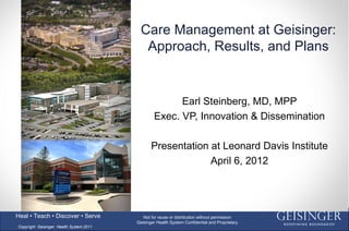Care Management at Geisinger:
                                            Approach, Results, and Plans


                                                       Earl Steinberg, MD, MPP
                                                 Exec. VP, Innovation & Dissemination

                                                Presentation at Leonard Davis Institute
                                                             April 6, 2012



                                                                                                1
Heal • Teach • Discover • Serve             Not for reuse or distribution without permission
                                         Geisinger Health System Confidential and Proprietary
Copyright Geisinger Health System 2011
 