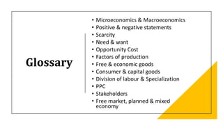 Glossary
• Microeconomics & Macroeconomics
• Positive & negative statements
• Scarcity
• Need & want
• Opportunity Cost
• Factors of production
• Free & economic goods
• Consumer & capital goods
• Division of labour & Specialization
• PPC
• Stakeholders
• Free market, planned & mixed
economy
 