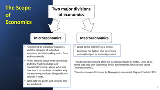 This division crystallized after the Great Depression of 1930s. Until 1936,
there was only one Economics which conformed to what is now called
‘microeconomics’.
These terms were first used by Norwegian economist, Ragnar Frisch in1933.
5
The Scope
of
Economics
Two major divisions
of economics
Microeconomics Macroeconomics
• Functioning of individual industries
and the behavior of individual
economic decision-making units: firms
and households.
• Firms' choices about what to produce
and how much to charge and
households' choices about what and
how much to buy help to explain why
the economy produces the goods and
services it does.
• Who gets the goods and services that
are produced.
• Looks at the economy as a whole.
• Examines the factors that determine
national output, or national product.
 
