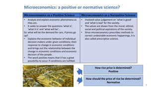 Microeconomics: a positive or normative science?
8
Microeconomics as a Positive Science Microeconomics as a Normative Science
• Analyze and explain economic phenomena as
they are.
• It seeks to answer the questions ‘what is’,
‘what it is’ and ‘what will be’…
Ex: what will be the demand for cars, if prices go
up?
• Explains the economic behavior of individual
decision makers under given conditions; their
response to change in economic conditions
and brings out the relationship between the
change in economic conditions and economic
decision of the people.
• The word positive means that it has a great
possibility to occur if conditions are fulfilled.
• Involved value judgement on ‘what is good’
and ‘what is bad’ for the society.
• The values are drawn from the moral, ethical,
social and political aspirations of the society.
• Since microeconomics prescribes methods to
correct undesirable economic happenings, it is
also called prescriptive science.
How rice price is determined?
Positive
How should the price of rice be determined?
Normative
 