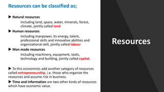 Resources
Resources can be classified as;
 Natural resources
Including land, space, water, minerals, forest,
climate, jointly called land
 Human resources
Including manpower, its energy, talent,
professional skills and innovative abilities and
organizational skill, jointly called labour
 Man made resources
Including machinery, equipment, tools,
technology and building, jointly called capital.
 To this economists add another category of resources
called entrepreneurship, i.e. those who organize the
resources and assume risk in business.
 Time and information are two other kinds of resources
which have economic value.
 