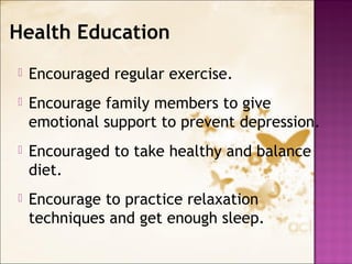  Encouraged regular exercise.
 Encourage family members to give
emotional support to prevent depression.
 Encouraged to take healthy and balance
diet.
 Encourage to practice relaxation
techniques and get enough sleep.
Health Education
 