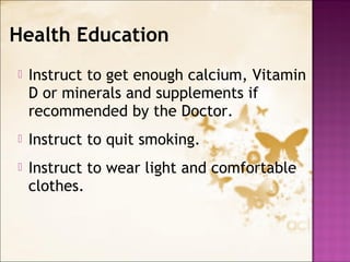  Instruct to get enough calcium, Vitamin
D or minerals and supplements if
recommended by the Doctor.
 Instruct to quit smoking.
 Instruct to wear light and comfortable
clothes.
Health Education
 