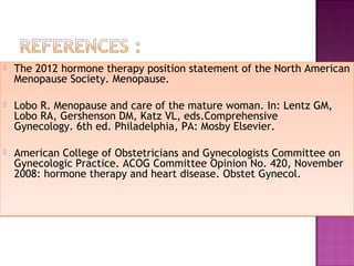 The 2012 hormone therapy position statement of the North American
Menopause Society. Menopause.
 
 Lobo R. Menopause and care of the mature woman. In: Lentz GM,
Lobo RA, Gershenson DM, Katz VL, eds.Comprehensive
Gynecology. 6th ed. Philadelphia, PA: Mosby Elsevier.
 American College of Obstetricians and Gynecologists Committee on
Gynecologic Practice. ACOG Committee Opinion No. 420, November
2008: hormone therapy and heart disease. Obstet Gynecol. 
 The 2012 hormone therapy position statement of the North American
Menopause Society. Menopause.
 
 Lobo R. Menopause and care of the mature woman. In: Lentz GM,
Lobo RA, Gershenson DM, Katz VL, eds.Comprehensive
Gynecology. 6th ed. Philadelphia, PA: Mosby Elsevier.
 American College of Obstetricians and Gynecologists Committee on
Gynecologic Practice. ACOG Committee Opinion No. 420, November
2008: hormone therapy and heart disease. Obstet Gynecol. 
 