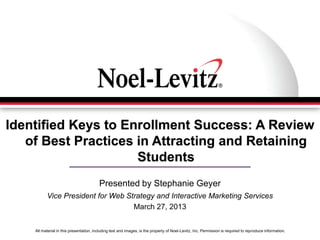 All material in this presentation, including text and images, is the property of Noel-Levitz, Inc. Permission is required to reproduce information.
Identified Keys to Enrollment Success: A Review
of Best Practices in Attracting and Retaining
Students
Presented by Stephanie Geyer
Vice President for Web Strategy and Interactive Marketing Services
March 27, 2013
 