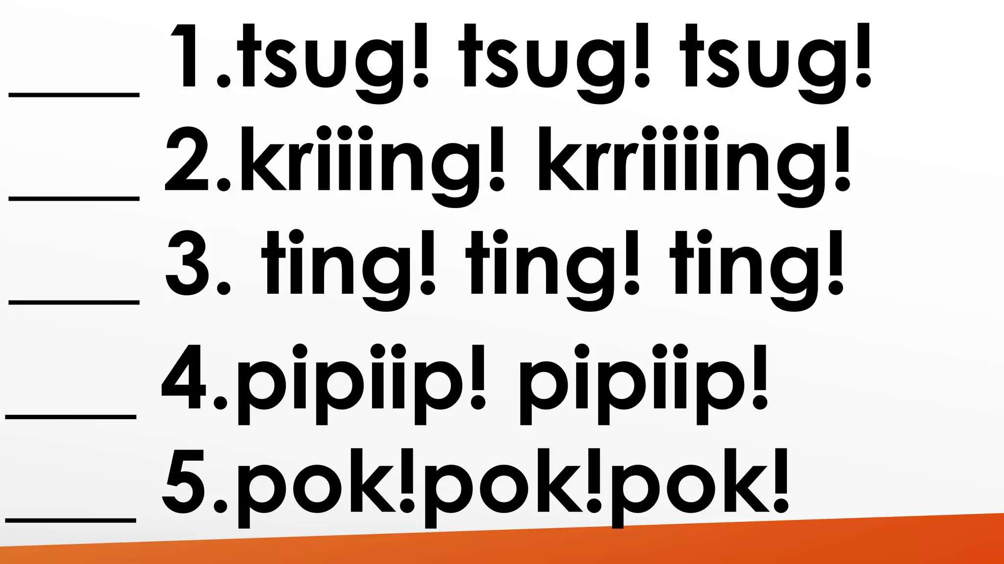 ___ 1.tsug! tsug! tsug! 
___ 2.kriiing! krriiiing! 
___ 3. ting! ting! ting! 
___ 4.pipiip! pipiip! 
___ 5.pok!pok!pok! 
 