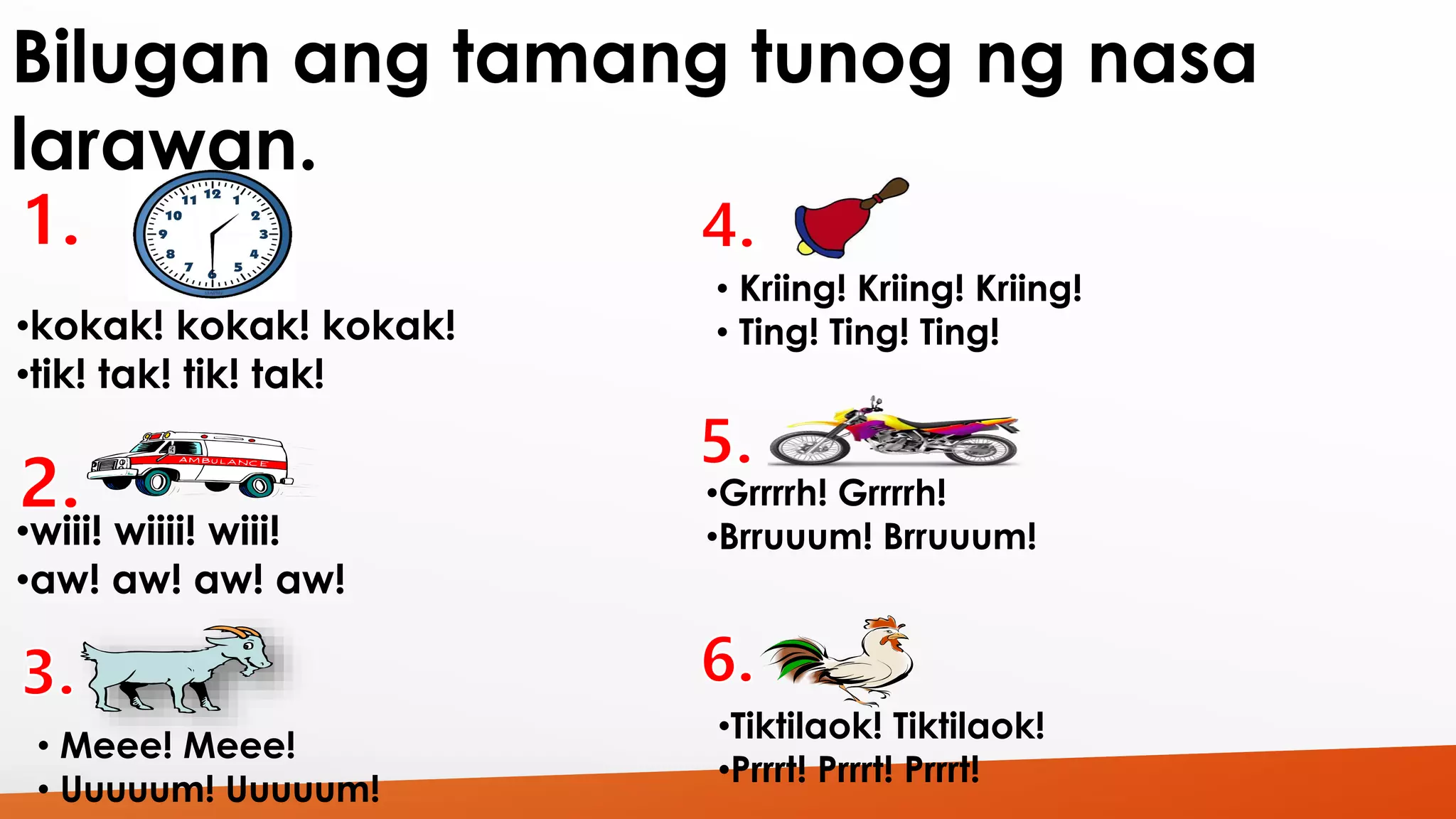 Bilugan ang tamang tunog ng nasa 
larawan. 
•kokak! kokak! kokak! 
•tik! tak! tik! tak! 
•wiii! wiiii! wiii! 
•aw! aw! aw! aw! 
• Meee! Meee! 
• Uuuuum! Uuuuum! 
• Kriing! Kriing! Kriing! 
• Ting! Ting! Ting! 
•Grrrrh! Grrrrh! 
•Brruuum! Brruuum! 
•Tiktilaok! Tiktilaok! 
•Prrrt! Prrrt! Prrrt! 
 