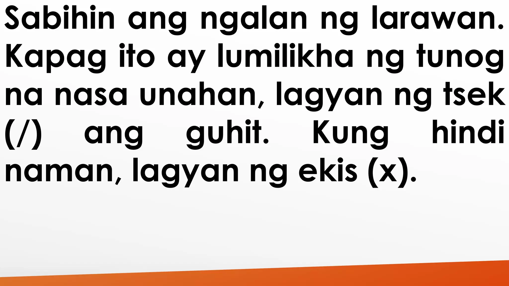 Sabihin ang ngalan ng larawan. 
Kapag ito ay lumilikha ng tunog 
na nasa unahan, lagyan ng tsek 
(/) ang guhit. Kung hindi 
naman, lagyan ng ekis (x). 
 