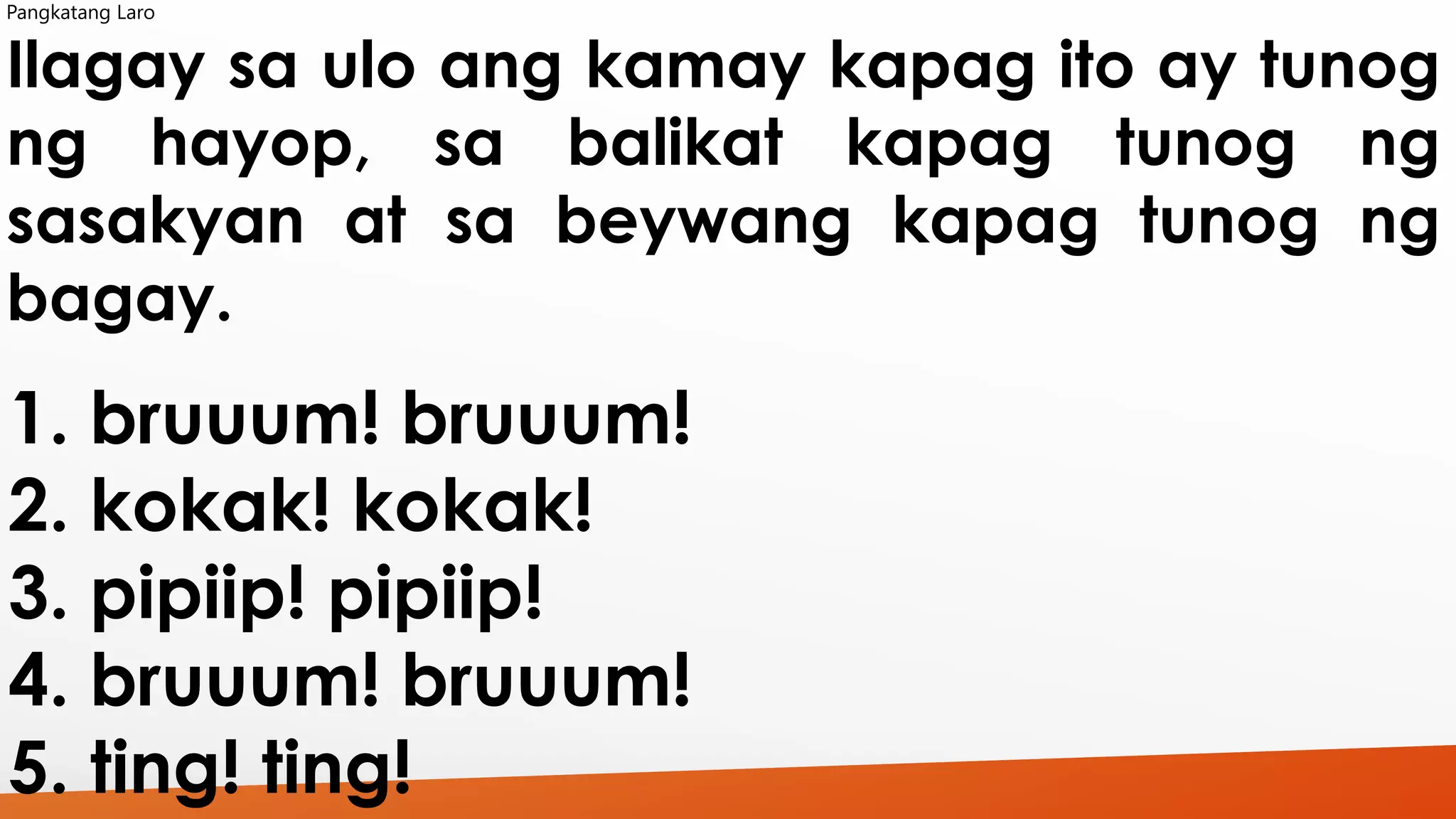 Pangkatang Laro 
Ilagay sa ulo ang kamay kapag ito ay tunog 
ng hayop, sa balikat kapag tunog ng 
sasakyan at sa beywang kapag tunog ng 
bagay. 
1. bruuum! bruuum! 
2. kokak! kokak! 
3. pipiip! pipiip! 
4. bruuum! bruuum! 
5. ting! ting! 
 