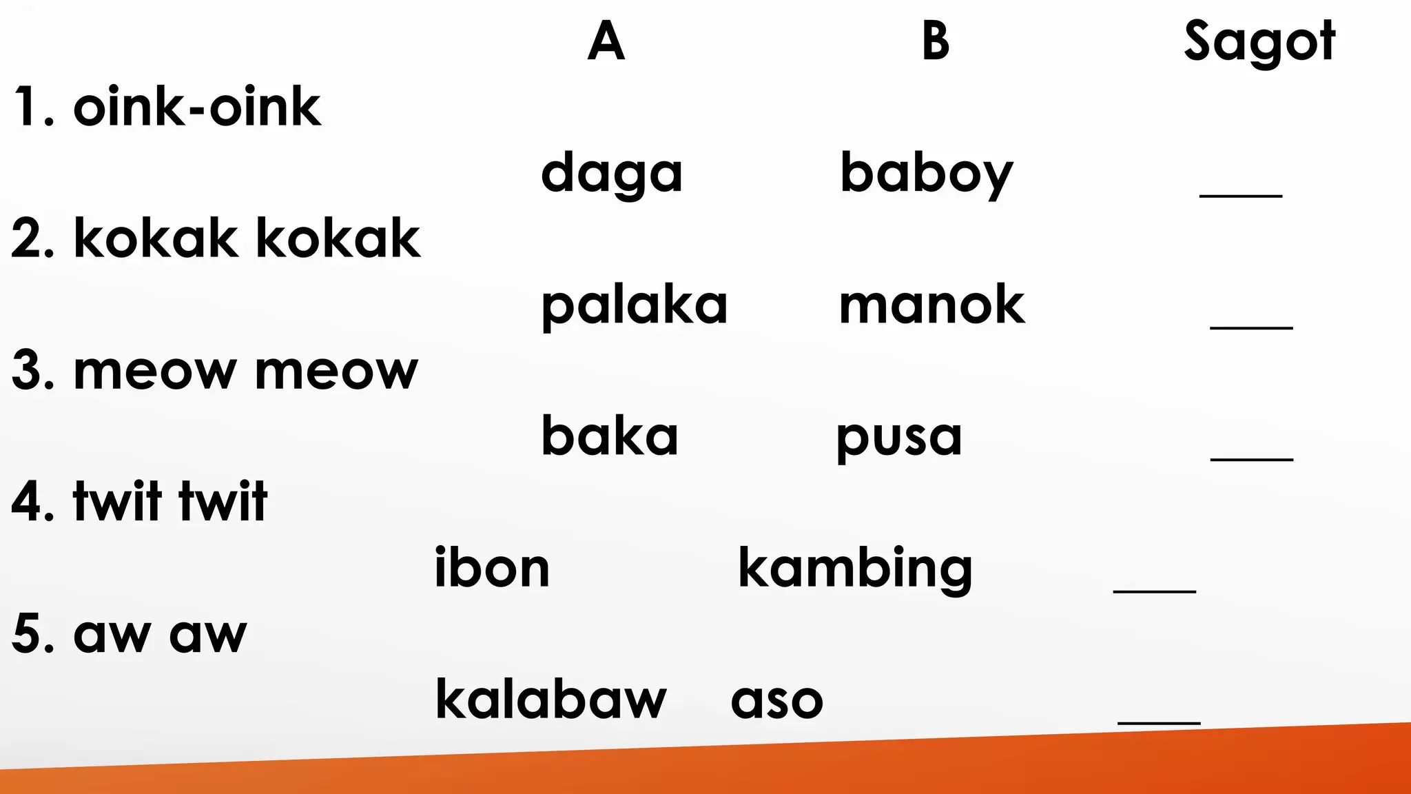A B Sagot 
1. oink-oink 
daga baboy ___ 
2. kokak kokak 
palaka manok ___ 
3. meow meow 
baka pusa ___ 
4. twit twit 
ibon kambing ___ 
5. aw aw 
kalabaw aso ___ 
 