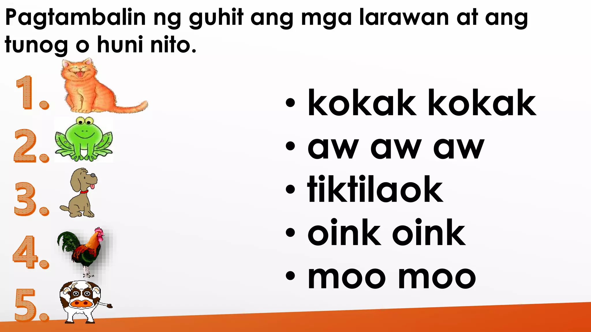 Pagtambalin ng guhit ang mga larawan at ang 
tunog o huni nito. 
• kokak kokak 
• aw aw aw 
• tiktilaok 
• oink oink 
• moo moo 
 