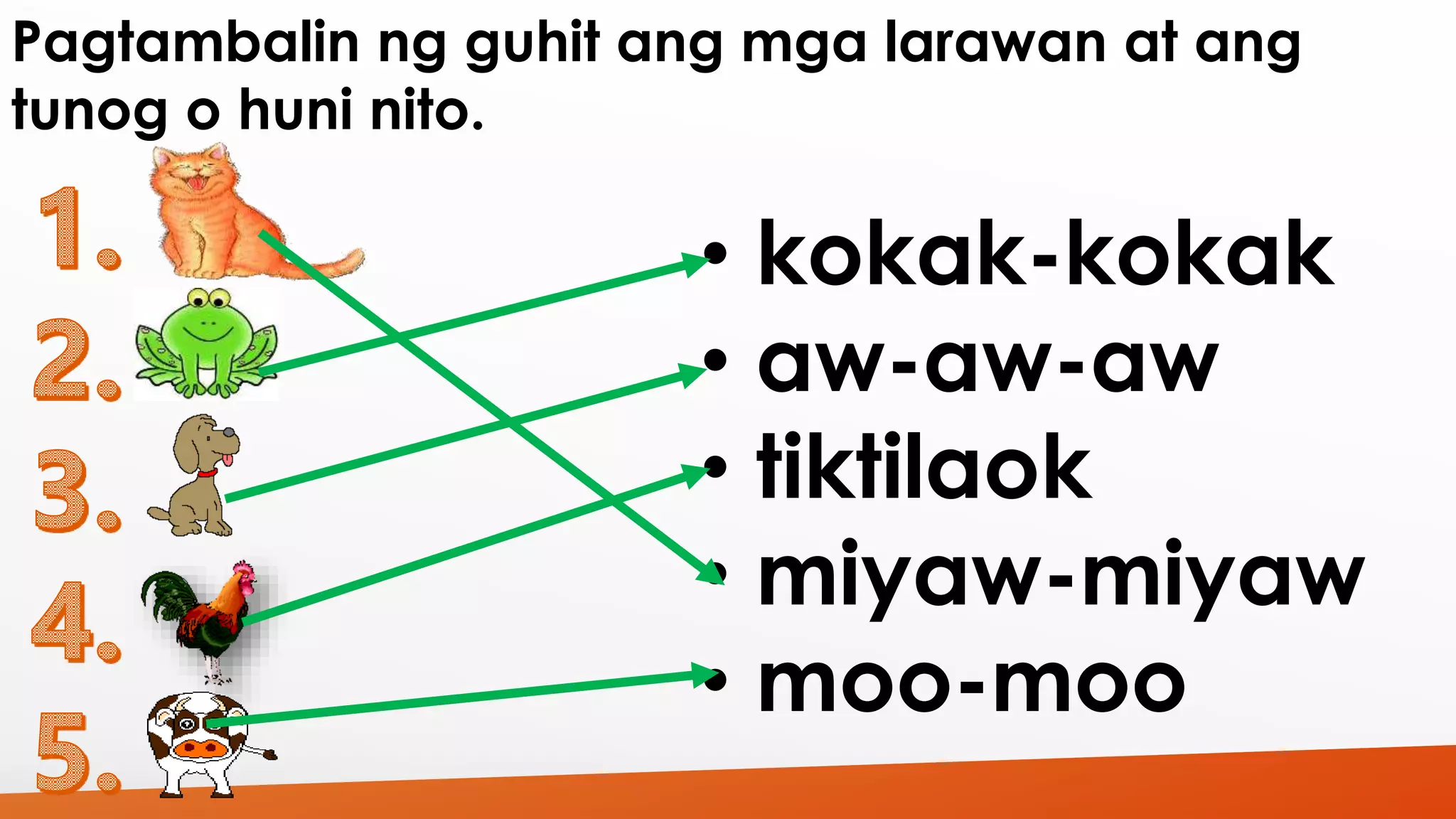 Pagtambalin ng guhit ang mga larawan at ang 
tunog o huni nito. 
• kokak-kokak 
• aw-aw-aw 
• tiktilaok 
• miyaw-miyaw 
• moo-moo 
 