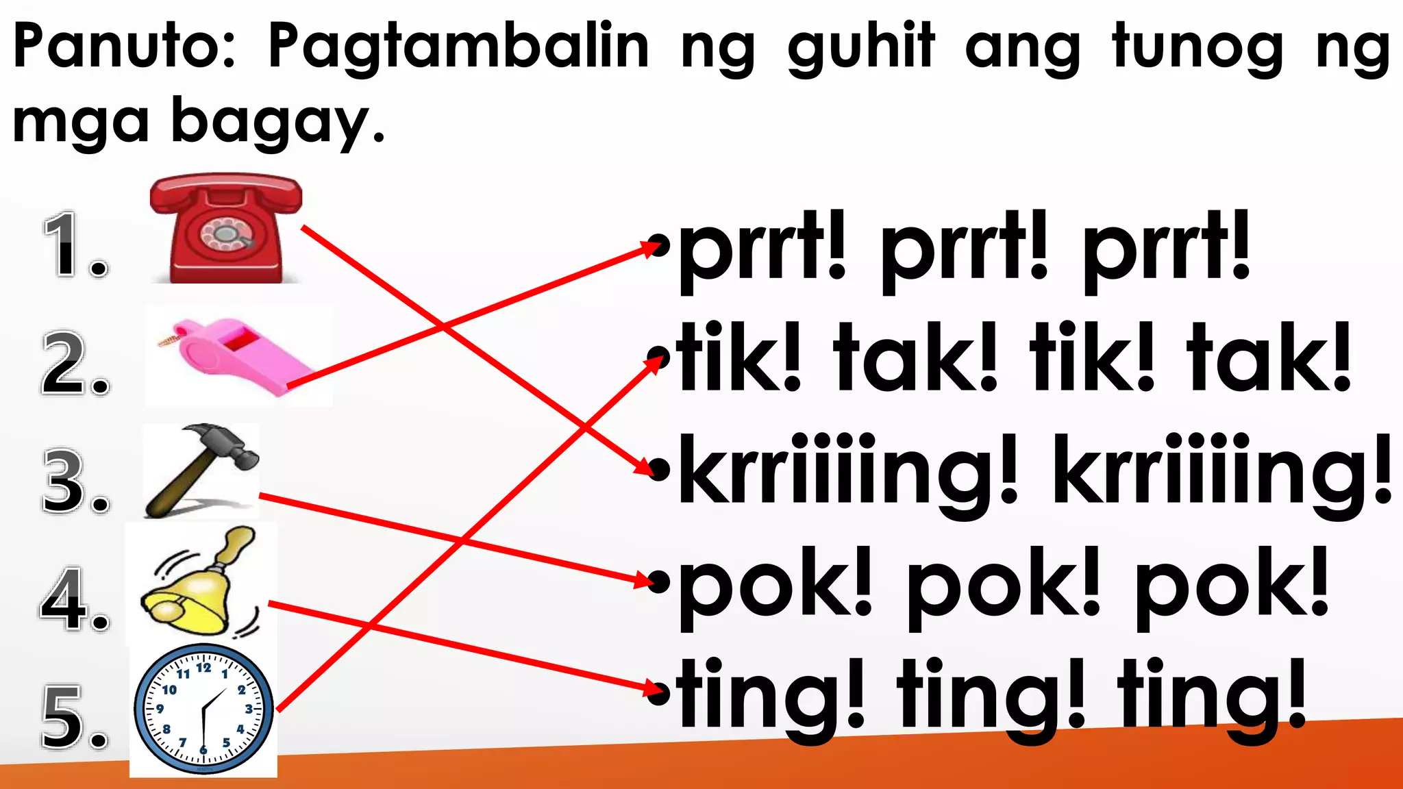 Panuto: Pagtambalin ng guhit ang tunog ng 
mga bagay. 
•prrt! prrt! prrt! 
•tik! tak! tik! tak! 
•krriiiing! krriiiing! 
•pok! pok! pok! 
•ting! ting! ting! 
 