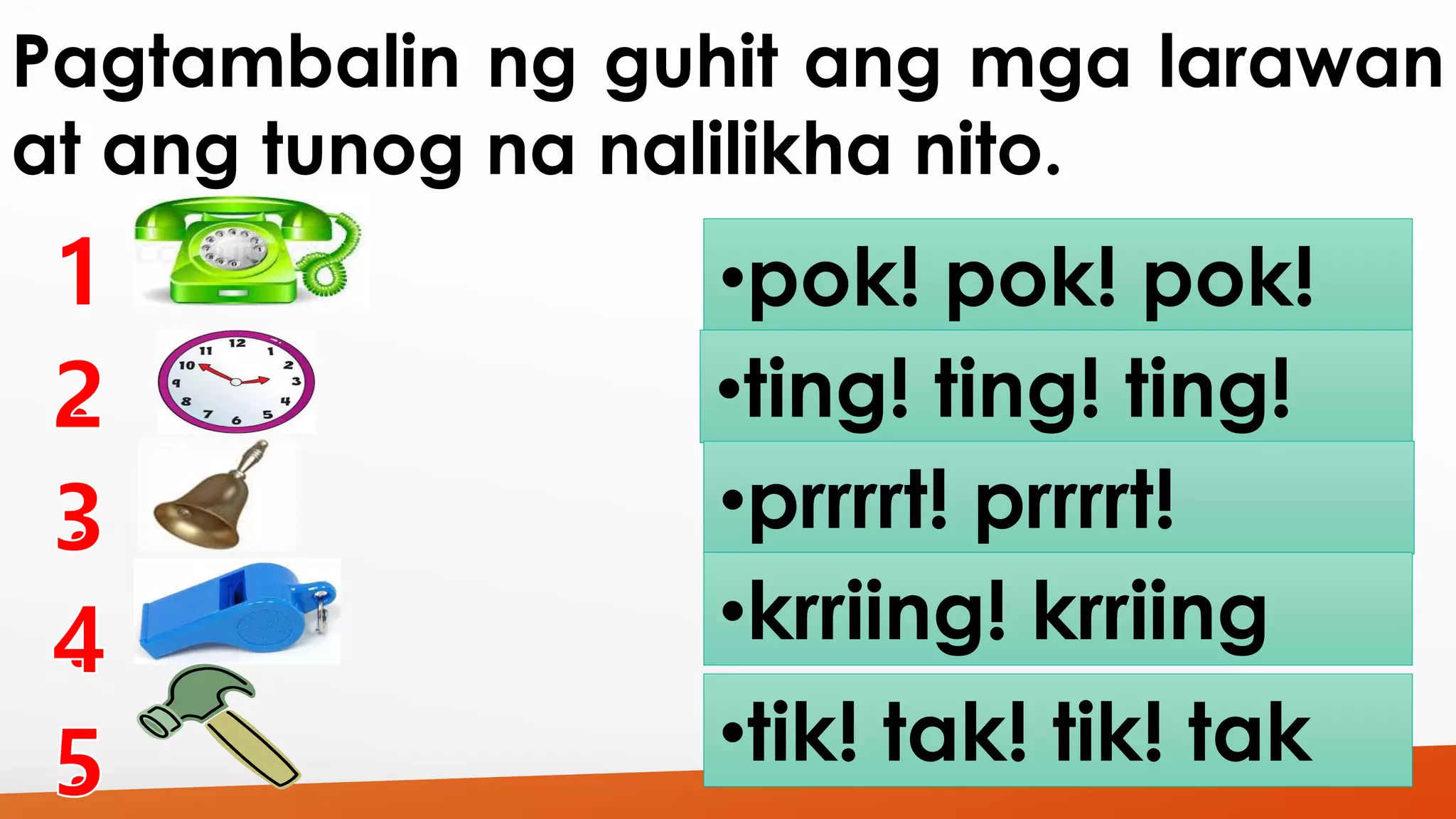 Pagtambalin ng guhit ang mga larawan 
at ang tunog na nalilikha nito. 
•pok! pok! pok! 
•ting! ting! ting! 
•prrrrt! prrrrt! 
•krriing! krriing 
•tik! tak! tik! tak 
 