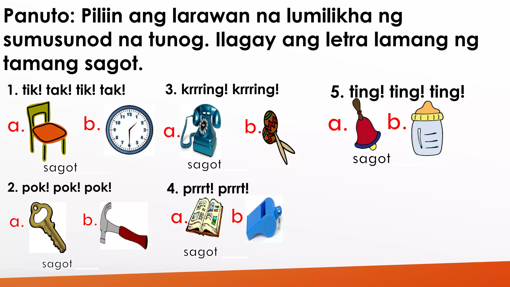 Panuto: Piliin ang larawan na lumilikha ng 
sumusunod na tunog. Ilagay ang letra lamang ng 
tamang sagot. 
1. tik! tak! tik! tak! 
2. pok! pok! pok! 
3. krrring! krrring! 
4. prrrt! prrrt! 
5. ting! ting! ting! 
 
