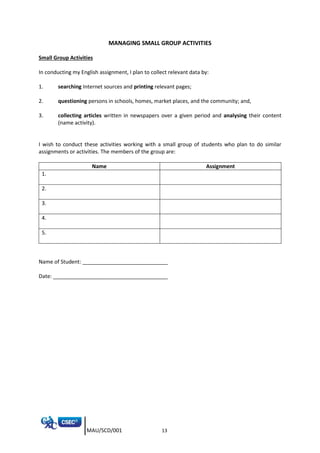 MAU/SCD/001 13
MANAGING SMALL GROUP ACTIVITIES
Small Group Activities
In conducting my English assignment, I plan to collect relevant data by:
1. searching Internet sources and printing relevant pages;
2. questioning persons in schools, homes, market places, and the community; and,
3. collecting articles written in newspapers over a given period and analysing their content
(name activity).
I wish to conduct these activities working with a small group of students who plan to do similar
assignments or activities. The members of the group are:
Name Assignment
1.
2.
3.
4.
5.
Name of Student: _____________________________
Date: _______________________________________
 