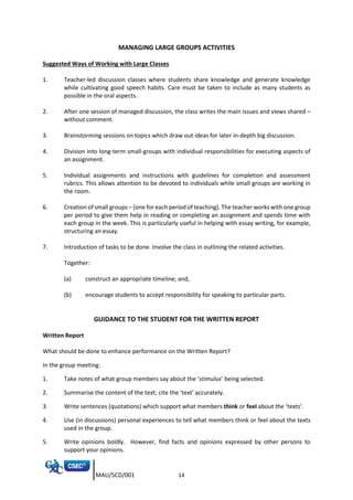 MAU/SCD/001 14
MANAGING LARGE GROUPS ACTIVITIES
Suggested Ways of Working with Large Classes
1. Teacher-led discussion classes where students share knowledge and generate knowledge
while cultivating good speech habits. Care must be taken to include as many students as
possible in the oral aspects.
2. After one session of managed discussion, the class writes the main issues and views shared –
without comment.
3. Brainstorming sessions on topics which draw out ideas for later in-depth big discussion.
4. Division into long-term small-groups with individual responsibilities for executing aspects of
an assignment.
5. Individual assignments and instructions with guidelines for completion and assessment
rubrics. This allows attention to be devoted to individuals while small groups are working in
the room.
6. Creation of small groups – (one for each period of teaching). The teacher works with one group
per period to give them help in reading or completing an assignment and spends time with
each group in the week. This is particularly useful in helping with essay writing, for example,
structuring an essay.
7. Introduction of tasks to be done. Involve the class in outlining the related activities.
Together:
(a) construct an appropriate timeline; and,
(b) encourage students to accept responsibility for speaking to particular parts.
GUIDANCE TO THE STUDENT FOR THE WRITTEN REPORT
Written Report
What should be done to enhance performance on the Written Report?
In the group meeting:
1. Take notes of what group members say about the ‘stimulus’ being selected.
2. Summarise the content of the text; cite the ‘text’ accurately.
3. Write sentences (quotations) which support what members think or feel about the ‘texts’.
4. Use (in discussions) personal experiences to tell what members think or feel about the texts
used in the group.
5. Write opinions boldly. However, find facts and opinions expressed by other persons to
support your opinions.
 