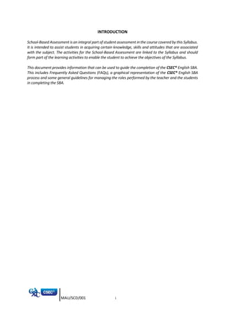MAU/SCD/001 i
INTRODUCTION
School-Based Assessment is an integral part of student assessment in the course covered by this Syllabus.
It is intended to assist students in acquiring certain knowledge, skills and attitudes that are associated
with the subject. The activities for the School-Based Assessment are linked to the Syllabus and should
form part of the learning activities to enable the student to achieve the objectives of the Syllabus.
This document provides information that can be used to guide the completion of the CSEC® English SBA.
This includes Frequently Asked Questions (FAQs), a graphical representation of the CSEC® English SBA
process and some general guidelines for managing the roles performed by the teacher and the students
in completing the SBA.
 