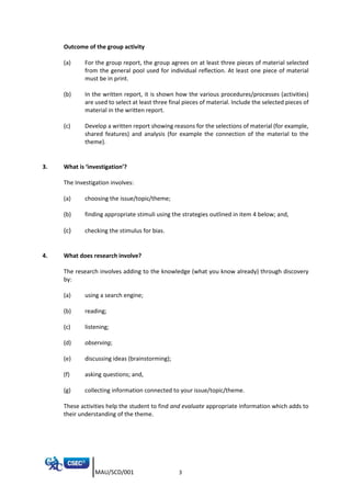 MAU/SCD/001 3
Outcome of the group activity
(a) For the group report, the group agrees on at least three pieces of material selected
from the general pool used for individual reflection. At least one piece of material
must be in print.
(b) In the written report, it is shown how the various procedures/processes (activities)
are used to select at least three final pieces of material. Include the selected pieces of
material in the written report.
(c) Develop a written report showing reasons for the selections of material (for example,
shared features) and analysis (for example the connection of the material to the
theme).
3. What is ‘investigation’?
The Investigation involves:
(a) choosing the issue/topic/theme;
(b) finding appropriate stimuli using the strategies outlined in item 4 below; and,
(c) checking the stimulus for bias.
4. What does research involve?
The research involves adding to the knowledge (what you know already) through discovery
by:
(a) using a search engine;
(b) reading;
(c) listening;
(d) observing;
(e) discussing ideas (brainstorming);
(f) asking questions; and,
(g) collecting information connected to your issue/topic/theme.
These activities help the student to find and evaluate appropriate information which adds to
their understanding of the theme.
 