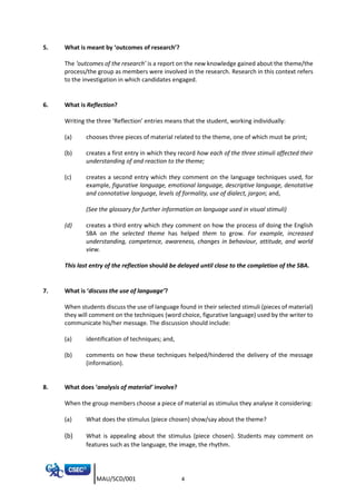 MAU/SCD/001 4
5. What is meant by ‘outcomes of research’?
The ‘outcomes of the research’ is a report on the new knowledge gained about the theme/the
process/the group as members were involved in the research. Research in this context refers
to the investigation in which candidates engaged.
6. What is Reflection?
Writing the three ‘Reflection’ entries means that the student, working individually:
(a) chooses three pieces of material related to the theme, one of which must be print;
(b) creates a first entry in which they record how each of the three stimuli affected their
understanding of and reaction to the theme;
(c) creates a second entry which they comment on the language techniques used, for
example, figurative language, emotional language, descriptive language, denotative
and connotative language, levels of formality, use of dialect, jargon; and,
(See the glossary for further information on language used in visual stimuli)
(d) creates a third entry which they comment on how the process of doing the English
SBA on the selected theme has helped them to grow. For example, increased
understanding, competence, awareness, changes in behaviour, attitude, and world
view.
This last entry of the reflection should be delayed until close to the completion of the SBA.
7. What is ‘discuss the use of language’?
When students discuss the use of language found in their selected stimuli (pieces of material)
they will comment on the techniques (word choice, figurative language) used by the writer to
communicate his/her message. The discussion should include:
(a) identification of techniques; and,
(b) comments on how these techniques helped/hindered the delivery of the message
(information).
8. What does ‘analysis of material’ involve?
When the group members choose a piece of material as stimulus they analyse it considering:
(a) What does the stimulus (piece chosen) show/say about the theme?
(b) What is appealing about the stimulus (piece chosen). Students may comment on
features such as the language, the image, the rhythm.
 