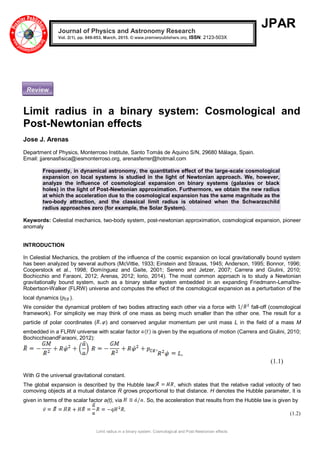 Limit radius in a binary system: Cosmological and Post-Newtonian effects
JPAR
Limit radius in a binary system: Cosmological and
Post-Newtonian effects
Jose J. Arenas
Department of Physics, Monterroso Institute, Santo Tomás de Aquino S/N, 29680 Málaga, Spain.
Email: jjarenasfisica@iesmonterroso.org, arenasferrer@hotmail.com
Frequently, in dynamical astronomy, the quantitative effect of the large-scale cosmological
expansion on local systems is studied in the light of Newtonian approach. We, however,
analyze the influence of cosmological expansion on binary systems (galaxies or black
holes) in the light of Post-Newtonian approximation. Furthermore, we obtain the new radius
at which the acceleration due to the cosmological expansion has the same magnitude as the
two-body attraction, and the classical limit radius is obtained when the Schwarzschild
radius approaches zero (for example, the Solar System).
Keywords: Celestial mechanics, two-body system, post-newtonian approximation, cosmological expansion, pioneer
anomaly
INTRODUCTION
In Celestial Mechanics, the problem of the influence of the cosmic expansion on local gravitationally bound system
has been analyzed by several authors (McVittie, 1933; Einstein and Strauss, 1945; Anderson, 1995; Bonnor, 1996;
Cooperstock et al., 1998; Domínguez and Gaite, 2001; Sereno and Jetzer, 2007; Carrera and Giulini, 2010;
Bochicchio and Faraoni, 2012; Arenas, 2012; Iorio, 2014). The most common approach is to study a Newtonian
gravitationally bound system, such as a binary stellar system embedded in an expanding Friedmann-Lemaître-
Robertson-Walker (FLRW) universe and computes the effect of the cosmological expansion as a perturbation of the
local dynamics ( ).
We consider the dynamical problem of two bodies attracting each other via a force with fall-off (cosmological
framework). For simplicity we may think of one mass as being much smaller than the other one. The result for a
particle of polar coordinates ( ) and conserved angular momentum per unit mass L in the field of a mass M
embedded in a FLRW universe with scalar factor is given by the equations of motion (Carrera and Giulini, 2010;
BochicchioandFaraoni, 2012):
(1.1)
With G the universal gravitational constant.
The global expansion is described by the Hubble law; , which states that the relative radial velocity of two
comoving objects at a mutual distance R grows proportional to that distance. H denotes the Hubble parameter, it is
given in terms of the scalar factor a(t), via . So, the acceleration that results from the Hubble law is given by
(1.2)
Journal of Physics and Astronomy Research
Vol. 2(1), pp. 049-053, March, 2015. © www.premierpublishers.org, ISSN: 2123-503X
Review
 