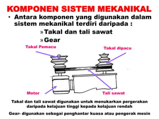 KOMPONEN SISTEM MEKANIKAL
• Antara komponen yang digunakan dalam
sistem mekanikal terdiri daripada :
»Takal dan tali sawat
»Gear
Motor
Takal Pemacu Takal dipacu
Tali sawat
Takal dan tali sawat digunakan untuk menukarkan pergerakan
daripada kelajuan tinggi kepada kelajuan rendah
Gear- digunakan sebagai penghantar kuasa atau pengerak mesin
 