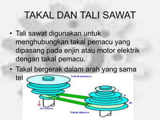 TAKAL DAN TALI SAWAT
• Tali sawat digunakan untuk
menghubungkan takal pemacu yang
dipasang pada enjin atau motor elektrik
dengan takal pemacu.
• Takal bergerak dalam arah yang sama
tetapi dengan kelajuan yang berbeza.
 