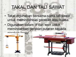 TAKAL DAN TALI SAWAT
• Takal digunakan bersama-sama tali sawat
untuk memindahkan gerakan atau kuasa.
• Digunakan dalam lif dan kren untuk
memindahkan gerakan putaran kepada
gerakan linear.
kren
Tali
sawat
Takal
 